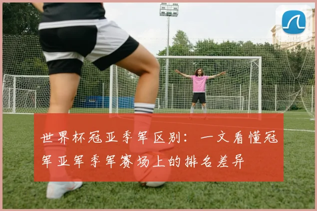 世界杯冠亚季军区别：一文看懂冠军亚军季军赛场上的排名差异