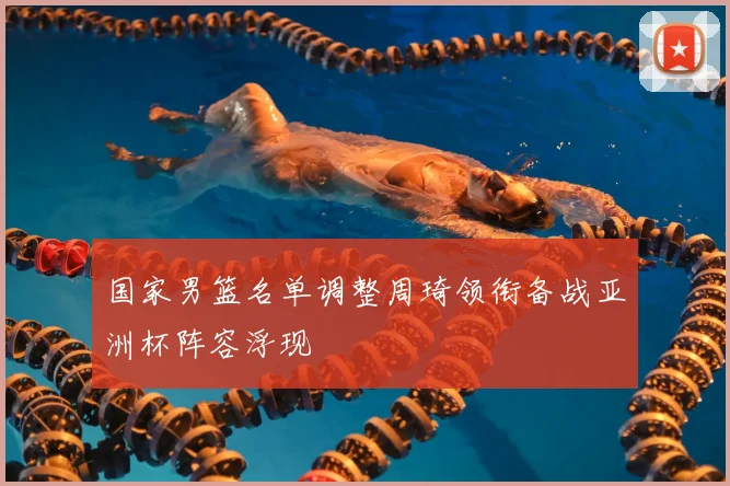 国家男篮名单调整周琦领衔备战亚洲杯阵容浮现