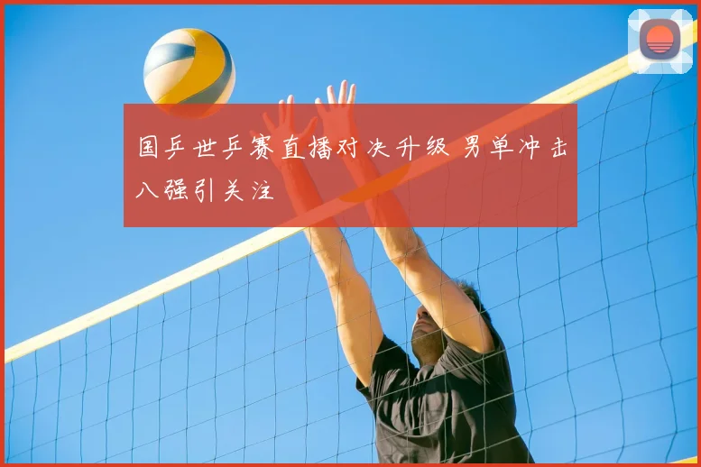 国乒世乒赛直播对决升级 男单冲击八强引关注