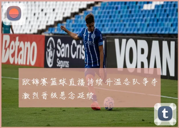 欧锦赛篮球直播持续升温各队争夺激烈晋级悬念延续