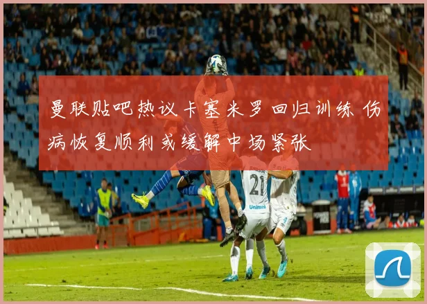曼联贴吧热议卡塞米罗回归训练 伤病恢复顺利或缓解中场紧张