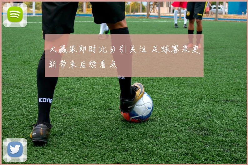大赢家即时比分引关注 足球赛果更新带来后续看点