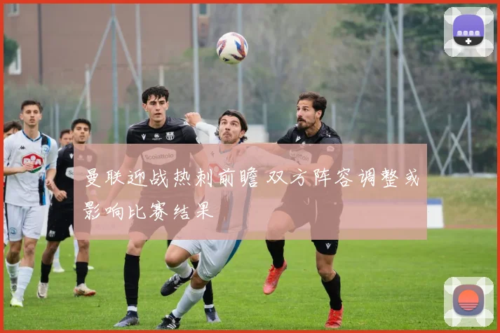 曼联迎战热刺前瞻 双方阵容调整或影响比赛结果
