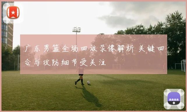 广东男篮全场回放录像解析 关键回合与攻防细节受关注