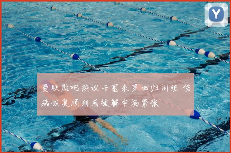 曼联贴吧热议卡塞米罗回归训练 伤病恢复顺利或缓解中场紧张