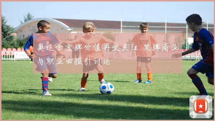 奥运会金牌价值再受关注 奖牌商业与职业回报引讨论
