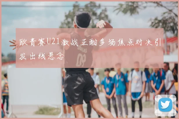 欧青赛U21激战正酣多场焦点对决引发出线悬念