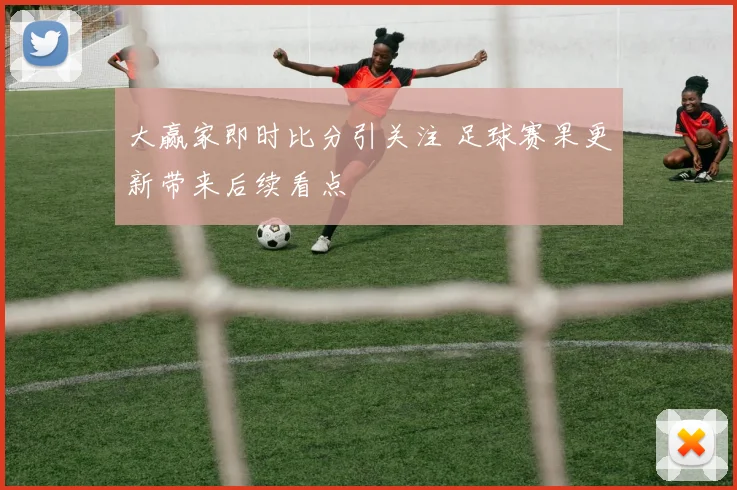 大赢家即时比分引关注 足球赛果更新带来后续看点