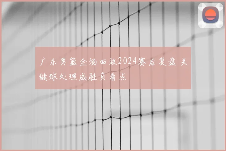 广东男篮全场回放2024赛后复盘 关键球处理成胜负看点