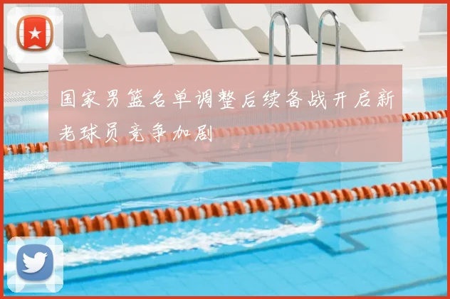 国家男篮名单调整后续备战开启新老球员竞争加剧