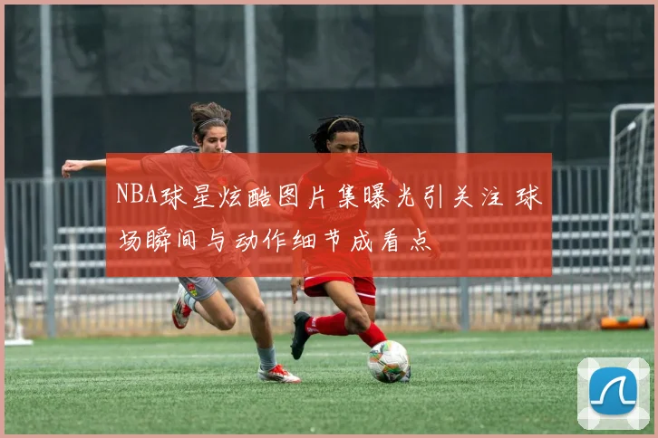 NBA球星炫酷图片集曝光引关注 球场瞬间与动作细节成看点