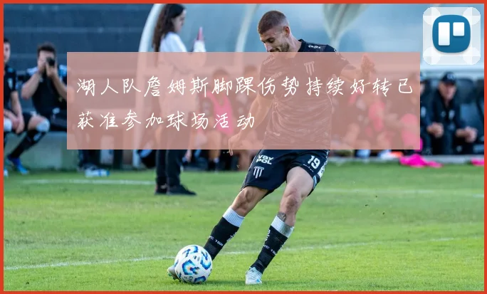 湖人队詹姆斯脚踝伤势持续好转已获准参加球场活动