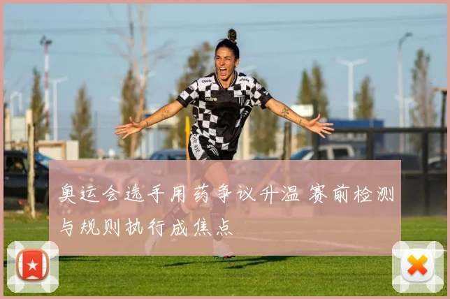 奥运会选手用药争议升温 赛前检测与规则执行成焦点