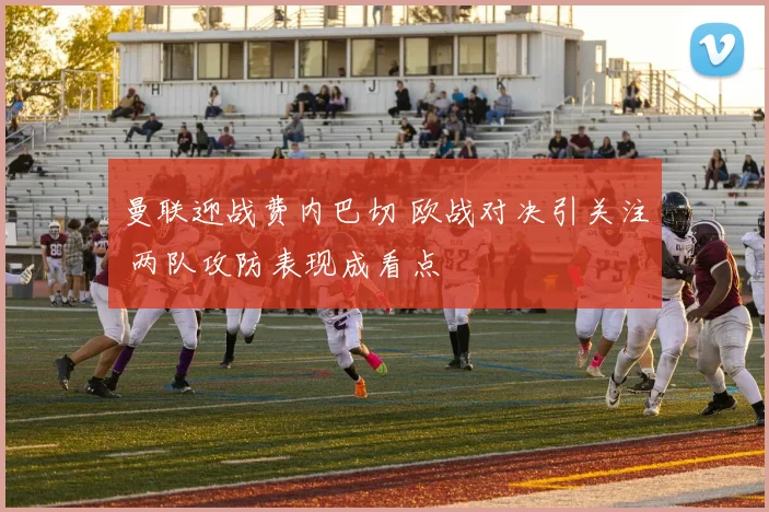 曼联迎战费内巴切 欧战对决引关注 两队攻防表现成看点