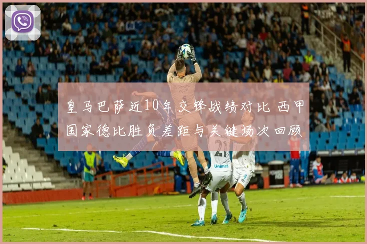 皇马巴萨近10年交锋战绩对比 西甲国家德比胜负差距与关键场次回顾