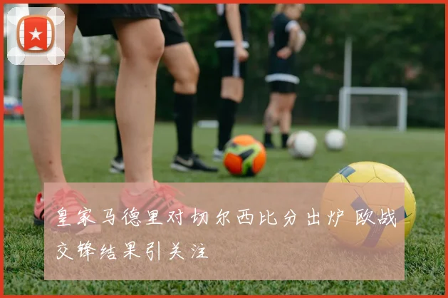 皇家马德里对切尔西比分出炉 欧战交锋结果引关注