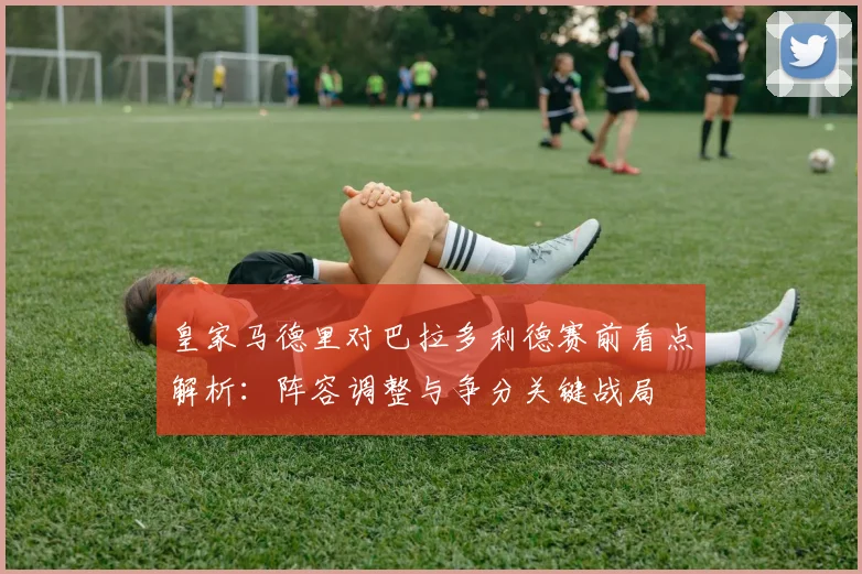 皇家马德里对巴拉多利德赛前看点解析：阵容调整与争分关键战局