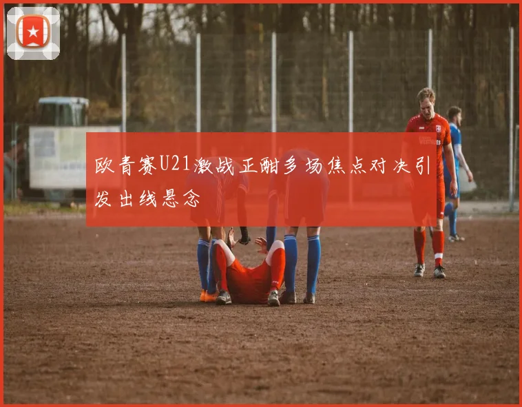欧青赛U21激战正酣多场焦点对决引发出线悬念